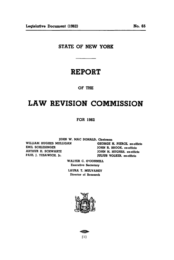 handle is hein.beal/lrecnyrr0027 and id is 1 raw text is: Leqislative Document (1962)

STATE OF NEW YORK
REPORT
OF THE
LAW REVISION COMMISSION
FOR 1962

JOHN, W. MAC DONALD, Chairman
WILLIAM HUGHES MULLIGAN                  GEORGE H. PIERCE. ex-officio
EMIL SCHLESINGER                        JOHN R. BROOK. ex-officio
ARTHUR H. SCHWARTZ                       JOHN H. HUGHES, ex-officio
PAUL J. YESAWICH. Jr.                   JULIUS VOLKER, ex-officio
WALTER C. O'CONNELL
Executive Secretary
LAURA T. MULVANEY
Director of Research

fl]

No. 65


