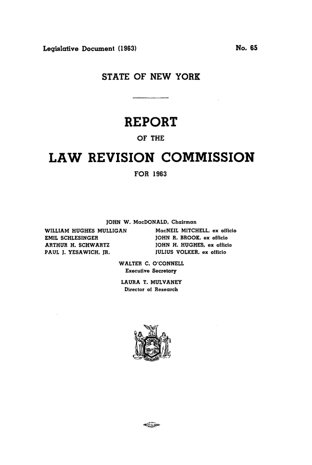handle is hein.beal/lrecnyrr0028 and id is 1 raw text is: Legislative Document (1963)

STATE OF NEW YORK
REPORT
OF THE
LAW REVISION COMMISSION
FOR 1963

JOHN W. MacDONALD, Chairman

WILLIAM HUGHES MULLIGAN
EMIL SCHLESINGER
ARTHUR H. SCHWARTZ
PAUL 1. YESAWICH, JR.

MacNEIL MITCHELL, ex officio
JOHN R. BROOK. ex officio
JOHN H. HUGHES, ex officio
JULIUS VOLKER. ex officio

WALTER C. O'CONNELL
Executive Secretary
LAURA T. MULVANEY
Director of Research

No. 65


