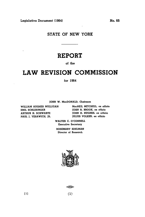 handle is hein.beal/lrecnyrr0029 and id is 1 raw text is: Leqislative Document (1964)

STATE OF NEW YORK
REPORT
of the
LAW REVISION COMMISSION
for 1964

JOHN W. MacDONALD, Chairman

WILLIAM HUGHES MULLIGAN
EMIL SCHLESINGER
ARTHUR H. SCHWARTZ
PAUL J. YESAWICH, JR.

MacNEIL MITCHELL, ex officio
JOHN R. BROOK. ex officio
JOHN H. HUGHES, ex officio
JULIUS VOLKER, ex officio

WALTER C. O'CONNELL
Executive Secretary
ROSEMARY EDELMAN
Director of Research

No. 65


