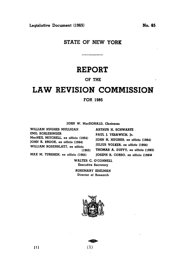 handle is hein.beal/lrecnyrr0030 and id is 1 raw text is: Legislative Document (1965)

STATE OF NEW YORK
REPORT
OF THE
LAW REVISION COMMISSION
FOR 1985
JOHN W. MacDONALD, Chairman
WILLIAM HUGHES MULLIGAN         ARTHUR H. SCHWARTZ
EMIL SCHLESINGER                PAUL J. YESAWICH, Jr.
MacNEIL MITCHELL ex officio (1964)  JOHN H. HUGHES, ex officio (1964)
JOHN R. BROOK, ex officio (1964)
WILLAM  OSENLAT. oxoffcio JULIUS VOLK]ER. ex officio (1964)
WILLIAM ROSENBLATT, ex officio
(1965)  THOMAS A. DUFFY, ex officio (1965)
MAX M. TURSHEN, ex officio (1965)  JOSEPH R. CORSO, ex officio (1969
WALTER C. O'CONNELL
Executive Secretary
ROSEMARY EDELMAN
Director of Research
[1]                       (1)

No. 65


