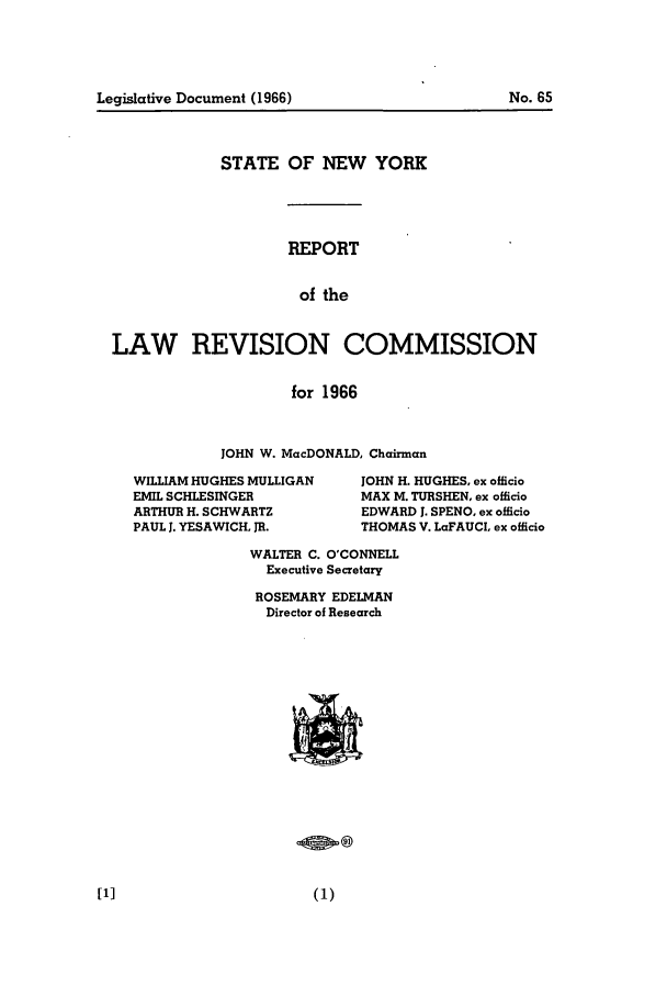 handle is hein.beal/lrecnyrr0031 and id is 1 raw text is: STATE OF NEW YORK
REPORT
of the
LAW   REVISION COMMISSION
for 1966

JOHN W. MacDONALD, Chairman

WILLIAM HUGHES MULLIGAN
EMIL SCHLESINGER
ARTHUR H. SCHWARTZ
PAUL J. YESAWICH, JR.

JOHN H. HUGHES, ex officio
MAX M. TURSHEN, ex officio
EDWARD J. SPENO, ex officio
THOMAS V. LaFAUCL ex officio

WALTER C. O'CONNELL
Executive Secretary
ROSEMARY EDELMAN
Director of Research

Legislative Document (1966)

No. 65


