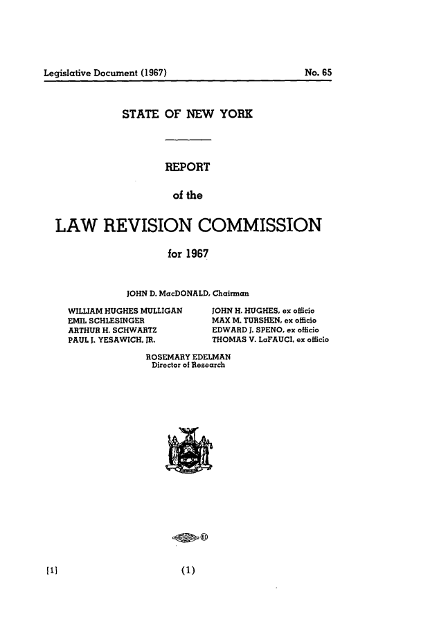 handle is hein.beal/lrecnyrr0032 and id is 1 raw text is: STATE OF NEW YORK
REPORT
of the
LAW REVISION COMMISSION
for 1967

JOHN D. MacDONALD, Chairman

WILLIAM HUGHES MULLIGAN
EMIL SCHLESINGER
ARTHUR H. SCHWARTZ
PAUL 1. YESAWICH, JR.

JOHN H. HUGHES, ex officio
MAX M. TURSHEN, ex officio
EDWARD J. SPENO, ex officio
THOMAS V. LaFAUCL ex officio

ROSEMARY EDELMAN
Director of Research

Legislative Document (1967)

No. 65


