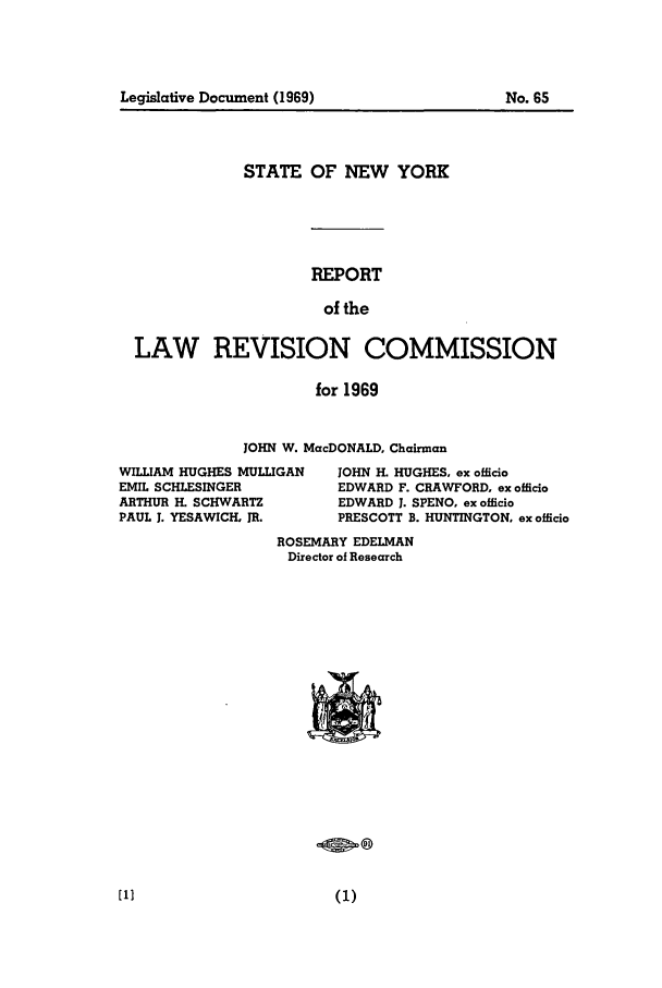handle is hein.beal/lrecnyrr0034 and id is 1 raw text is: STATE OF NEW YORK
REPORT
of the
LAW REVISION COMMISSION
for 1969

JOHN W. MacDONALD, Chairman

WILLIAM HUGHES MULLIGAN
EMIL SCHLESINGER
ARTHUR H. SCHWARTZ
PAUL 1. YESAWICH, JR.

JOHN H. HUGHES, ex officio
EDWARD F. CRAWFORD. ex officio
EDWARD J. SPENO, ex officio
PRESCOTT B. HUNTINGTON, ex officio

ROSEMARY EDELMAN
Director of Research

Legislative Document (1969)

No. 65


