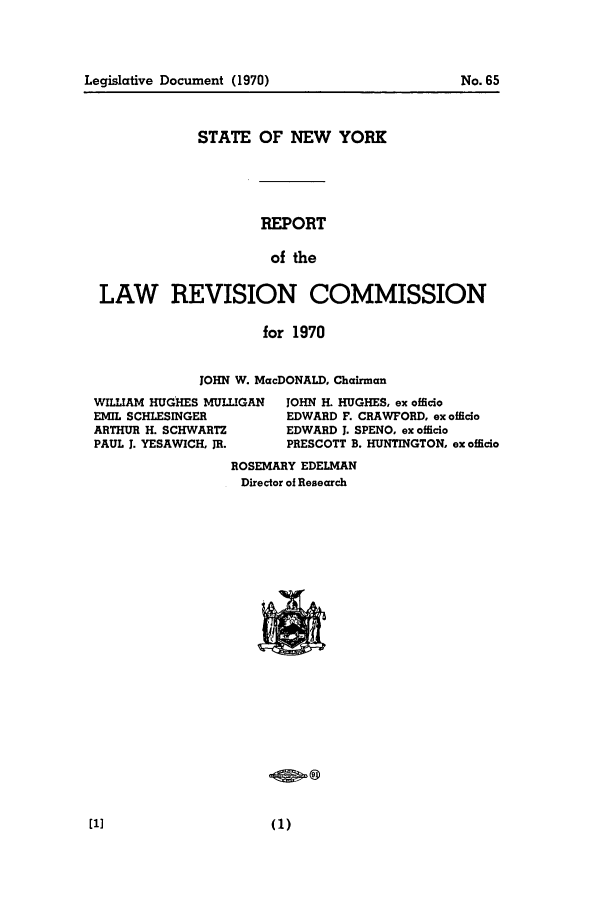 handle is hein.beal/lrecnyrr0035 and id is 1 raw text is: Legislative Document (1970)

STATE OF NEW YORK
REPORT
of the
LAW REVISION COMMISSION
for 1970
JOHN W. MacDONALD, Chairman
WILLIAM HUGHES MULLIGAN  JOHN H. HUGHES, ex officio
EMIL SCHLESINGER         EDWARD F. CRAWFORD, ex officio
ARTHUR H. SCHWARTZ       EDWARD 1. SPENO, ex officio
PAUL J. YESAWICH, JR.    PRESCOTT B. HUNTINGTON, ex officio
ROSEMARY EDELMAN
Director of Research

No. 65


