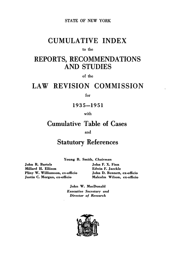 handle is hein.beal/lrecnyrr0036 and id is 1 raw text is: STATE OF NEW YORK

CUMULATIVE INDEX
to the
REPORTS, RECOMMENDATIONS
AND STUDIES
of the
LAW REVISION COMMISSION
for
1935-1951
with

Cumulative Table of Cases
and
Statutory References

Young B. Smith, Chairman
John R. Bartels                   John F. X. Finn
Millard H. Ellison                Edwin F. Jaeckle
Pliny W. Williamson, ex-officio   John D. Bennett, ex-officio
Justin C. Morgan, ex-officio      Malcolm Wilson, ex-offcio

John W. MacDonald
Executive Secretary and
Director ol Research


