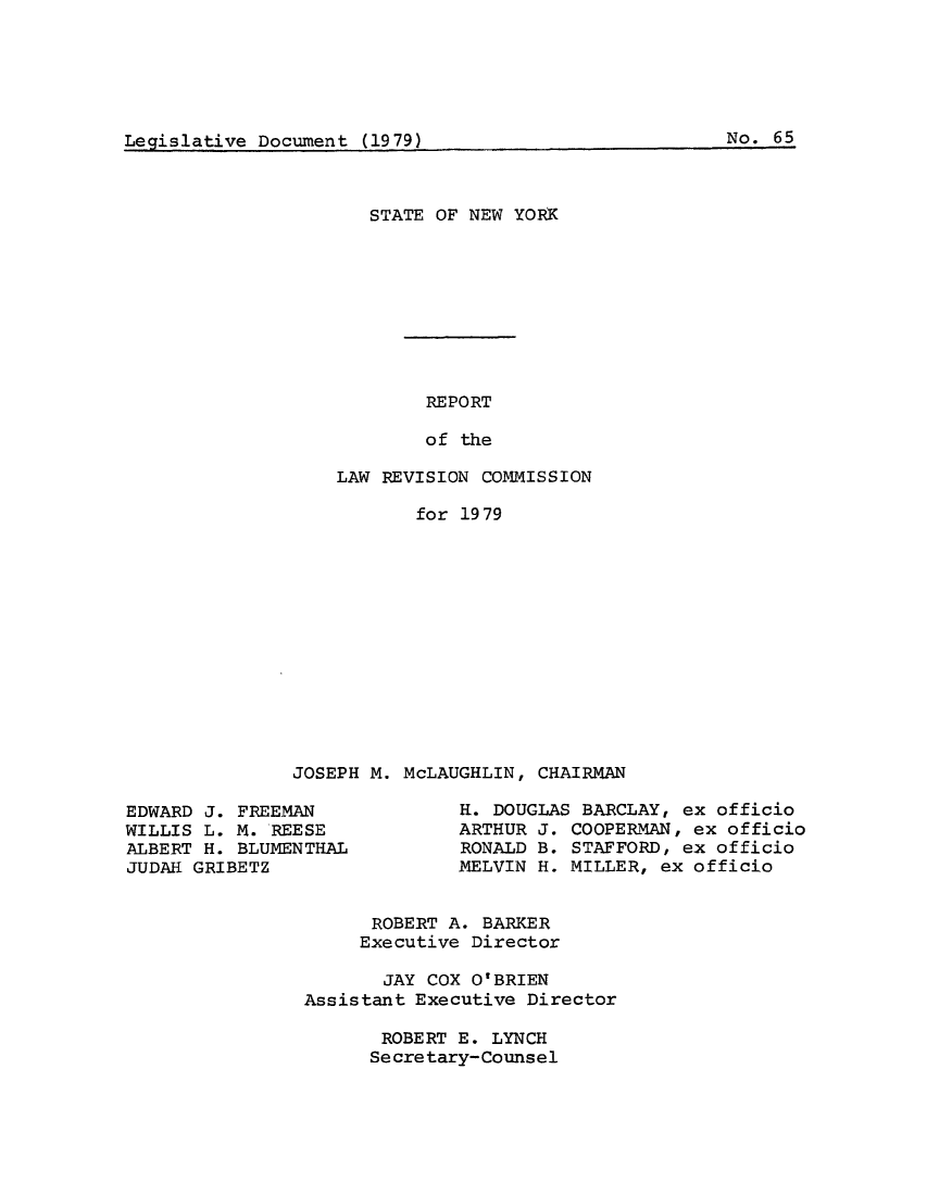 handle is hein.beal/lrecnyrr0047 and id is 1 raw text is: ï»¿Leaislative Docunment (1979)                            N.6

STATE OF NEW YORK
REPORT
of the
LAW REVISION COMMISSION

for 1979
JOSEPH M. McLAUGHLIN, CHAIRMAN

EDWARD J. FREEMAN
WILLIS L. M. REESE
ALBERT H. BLUMENTHAL
JUDAK GRIBETZ

R. DOUGLAS BARCLAY, ex officio
ARTHUR J. COOPERMAN, ex officio
RONALD B. STAFFORD, ex officio
MELVIN H. MILLER, ex officio

ROBERT A. BARKER
Executive Director
JAY COX O'BRIEN
Assistant Executive Director
ROBERT E. LYNCH
Secretary-Counsel

(1979)

No. 65

Legislative Docume t



