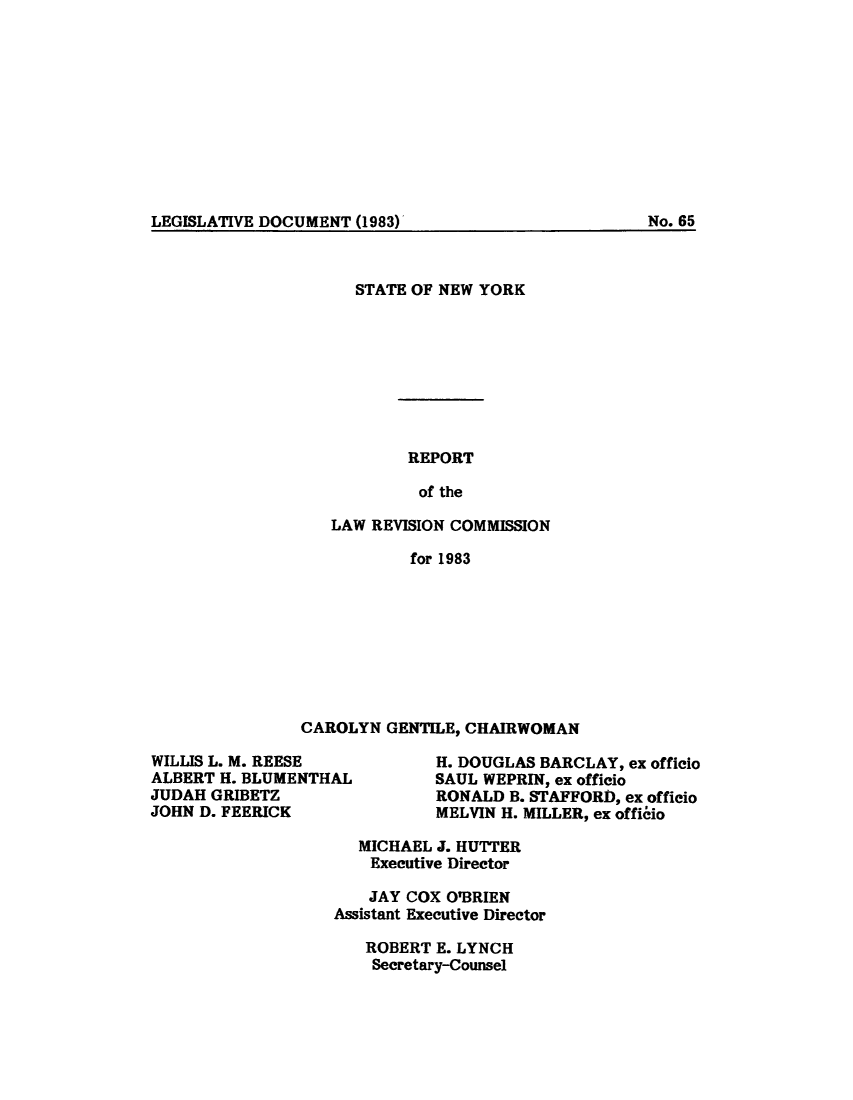 handle is hein.beal/lrecnyrr0051 and id is 1 raw text is: ï»¿LEGISLATIVE DOCUMENT (1983)

STATE OF NEW YORK
REPORT
of the
LAW REVISION COMMISSION
for 1983

CAROLYN GENTILE, CHAIRWOMAN

WILLIS L. M. REESE
ALBERT H. BLUMENTHAL
JUDAH GRIBETZ
JOHN D. FEERICK

H. DOUGLAS BARCLAY, ex officio
SAUL WEPRIN, ex officio
RONALD B. STAFFORD, ex officio
MELVIN H. MILLER, ex officio

MICHAEL J. HUTTER
Executive Director
JAY COX O'BRIEN
Assistant Executive Director
ROBERT E. LYNCH
Secretary-Counsel

No. 65


