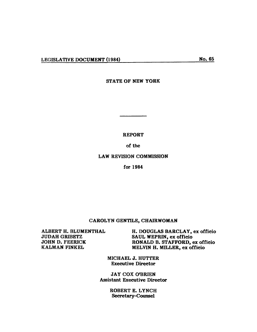 handle is hein.beal/lrecnyrr0052 and id is 1 raw text is: ï»¿LEGISLATIVE DOCUMENT (1984)                    N.6

STATE OF NEW YORK
REPORT
of the
LAW REVISION COMMISSION
for 1984

CAROLYN GENTILE, CHAIRWOMAN

ALBERT H. BLUMENTHAL
JUDAH GRIBETZ
JOHN D. FEERICK
KALMAN FINKEL

H. DOUGLAS BARCLAY, ex officio
SAUL WEPRIN, ex officio
RONALD B. STAFFORD, ex officio
MELVIN H. MILLER, ex officio

MICHAEL J. HUTTER
Executive Director
JAY COX O'BRIEN
Assistant Executive Director
ROBERT E. LYNCH
Secretary-Counsel

No. 65

LEGISLATIVE DOCUMENT  )


