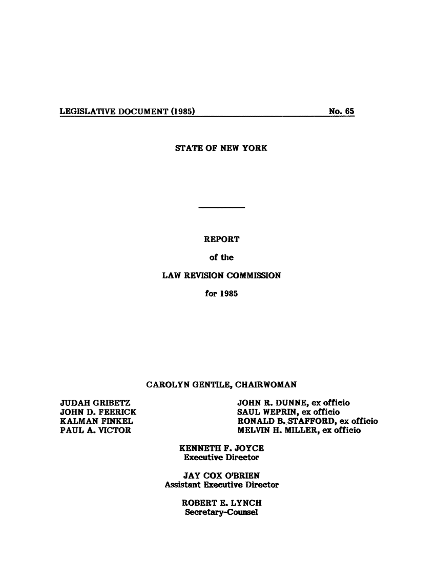 handle is hein.beal/lrecnyrr0053 and id is 1 raw text is: ï»¿LEGISLATIVE DOCUMENT (1985)                              No. 65

STATE OF NEW YORK
REPORT
of the
LAW REVISION COMMISSION
for 1985

CAROLYN GENTILE, CHAIRWOMAN

JUDAH GRIBETZ
JOHN D. FEERICK
KALMAN FINKEL
PAUL A. VICTOR

JOHN R. DUNNE, ex officio
SAUL WEPRIN, ex officio
RONALD B. STAFFORD, ex officio
MELVIN H. MILLER, ex officio

KENNETH F. JOYCE
Executive Director
JAY COX O'BRIEN
Assistant Executive Director
ROBERT E. LYNCH
Secretary-Counsel

No. 65

LEGISLATIVE DOCUMENT (1985)


