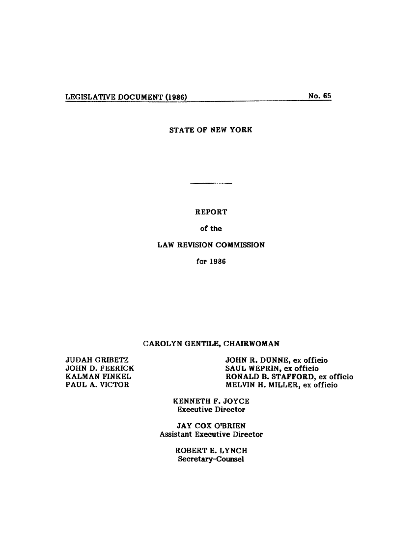 handle is hein.beal/lrecnyrr0054 and id is 1 raw text is: ï»¿LEGISLATIVE DOCUMENT (1986)                     N.6

STATE OF NEW YORK
REPORT
of the
LAW REVISION COMMISSION
for 1986

CAROLYN GENTILE, CHAIRWOMAN

JUDAH GRIBETZ
JOHN D. FEERICK
KALMAN FINKEL
PAUL A. VICTOR

JOHN R. DUNNE, ex officio
SAUL WEPRIN, ex officio
RONALD B. STAFFORD, ex officio
MELVIN H. MILLER, ex officio

KENNETH F. JOYCE
Executive Director
JAY COX O'BRIEN
Assistant Executive Director
ROBERT E. LYNCH
Secretary-Counsel

LEGISLATIVE DOCUMENT (1986)

No. 65


