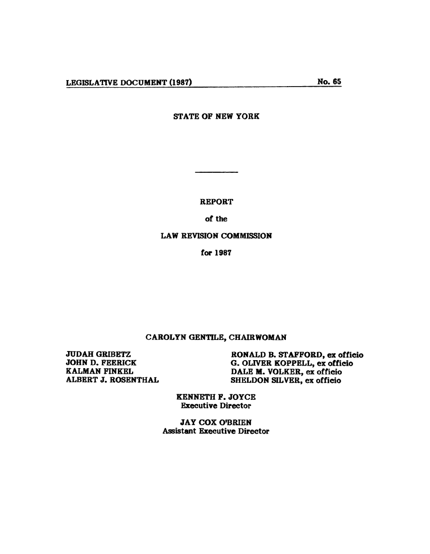 handle is hein.beal/lrecnyrr0055 and id is 1 raw text is: ï»¿LEGISLATIVE DOCUMENT (1987)                               No. 65

STATE OF NEW YORK
REPORT
of the
LAW REVISION COMMISSION
for 1987

CAROLYN GENTILE, CHAIRWOMAN

JUDAH GRIBETZ
JOHN D. FEERICK
KALMAN FINKEL
ALBERT J. ROSENTHAL

RONALD B. STAFFORD, ex officio
G. OLIVER KOPPELL, ex officio
DALE M. VOLKER, ex officio
SHELDON SILVER, ex officio

KENNETH F. JOYCE
Executive Director
JAY COX O'BRIEN
Assistant Executive Director

LEGISLATIVE DOCUMENT (1987)

No. 6S


