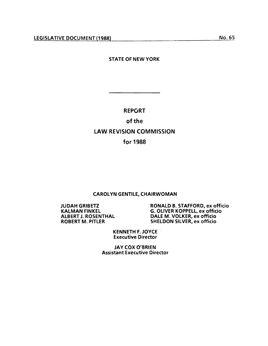 handle is hein.beal/lrecnyrr0056 and id is 1 raw text is: ï»¿LEGISLATIVE DOCUMENT (1988No16

STATE OF NEW YORK

REPORT
of the
LAW REVISION COMMISSION
for 1988
CAROLYN GENTILE, CHAIRWOMAN

JUDAH GRIBETZ
KALMAN FINKEL
ALBERT J. ROSENTHAL
ROBERT M. PITLER

RONALD B. STAFFORD, ex officio
G. OLIVER KOPPELL, ex officio
DALE M. VOLKER, ex officio
SHELDON SILVER, ex officio

KENNETH F. JOYCE
Executive Director
JAY COX O'BRIEN
Assistant Executive Director

LEGISLATIVE DOCUMENT   8

No. 65


