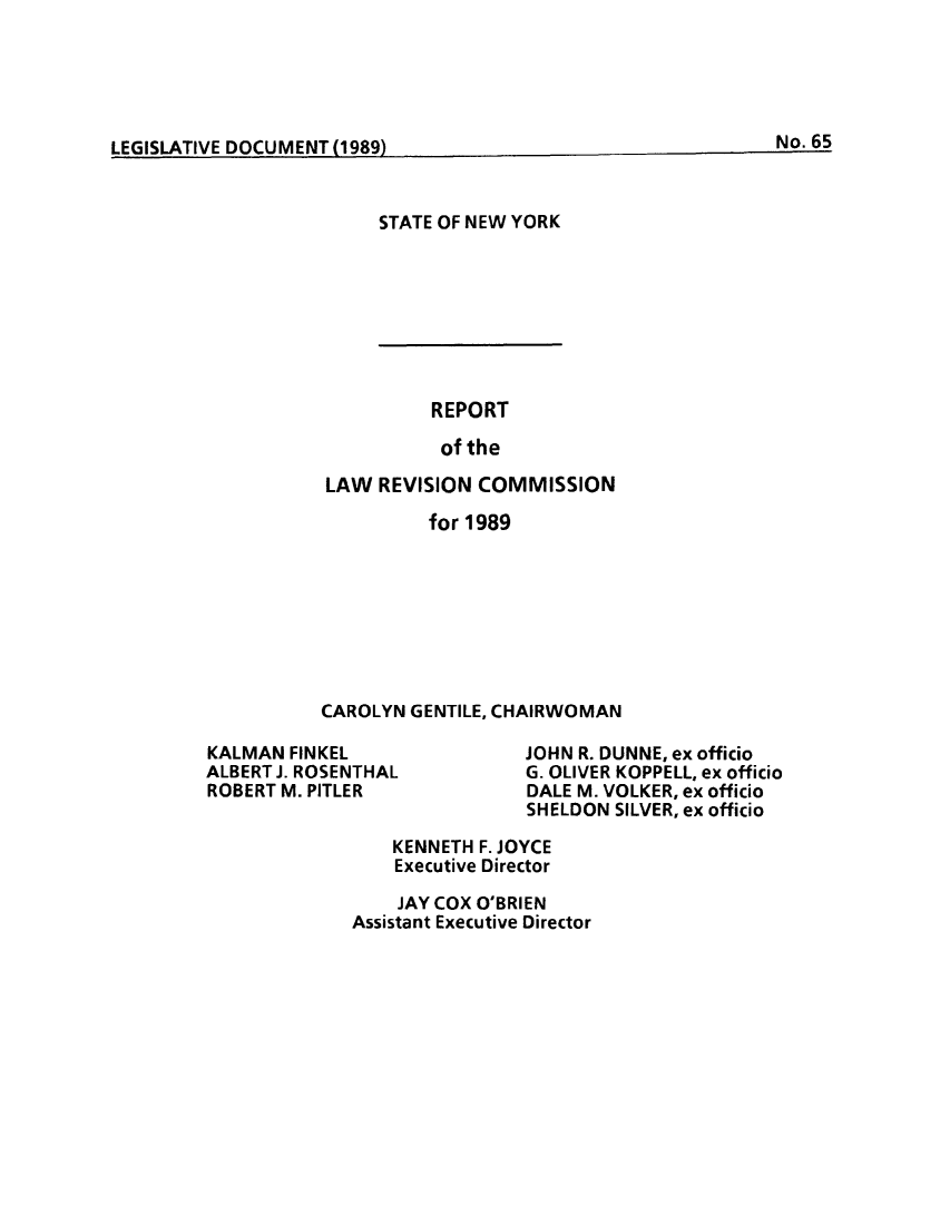 handle is hein.beal/lrecnyrr0057 and id is 1 raw text is: ï»¿I F(IrlqATIVE DOCUMENT(1Q99N.)6

STATE OF NEW YORK

REPORT
of the
LAW REVISION COMMISSION
for 1989
CAROLYN GENTILE, CHAIRWOMAN

KALMAN FINKEL
ALBERT J. ROSENTHAL
ROBERT M. PITLER

JOHN R. DUNNE, ex officio
G. OLIVER KOPPELL, ex officio
DALE M. VOLKER, ex officio
SHELDON SILVER, ex officio

KENNETH F. JOYCE
Executive Director
JAY COX O'BRIEN
Assistant Executive Director

No. 65

LEGISLATIVE DOCUMENT     )


