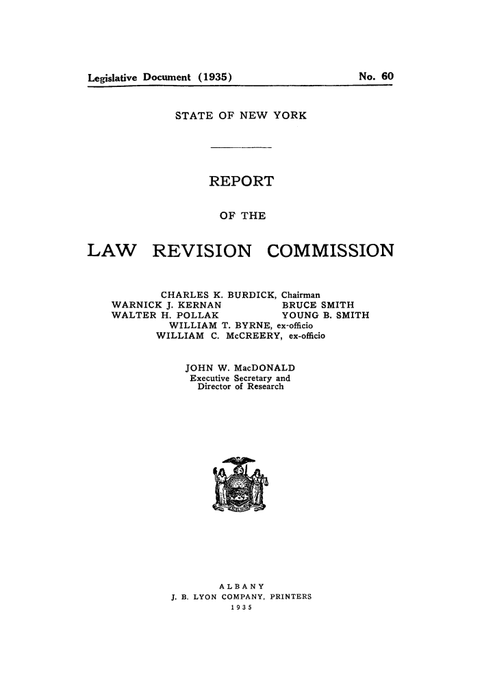 handle is hein.beal/lrecnyrr1935 and id is 1 raw text is: Legislative Document (1935)                     No. 60

STATE OF NEW YORK

REPORT
OF THE

REVISION COMMISSION

CHARLES K. BURDICK, Chairman
WARNICK J. KERNAN           BRUCE SMITH
WALTER H. POLLAK            YOUNG B. SMITH
WILLIAM T. BYRNE, ex-officio
WILLIAM C. McCREERY, ex-officio
JOHN W. MacDONALD
Executive Secretary and
Director of Research

ALBANY
J. B. LYON COMPANY, PRINTERS
1935

LAW

Legislative Document (1935)

No. 60


