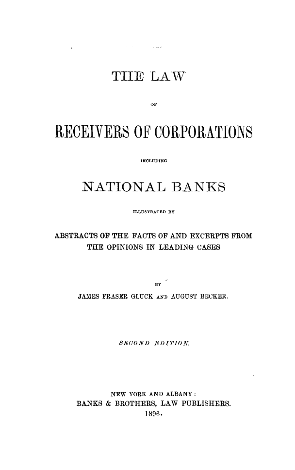 handle is hein.beal/lrecorp0001 and id is 1 raw text is: 








          THE LAW






RECEIVERS OF CORPORATIONS


                INCLUDING


     NATIONAL BANKS


              ILLUSTRATED BY


ABSTRACTS OF THE FACTS OF AND EXCERPTS FROM
      THE OPINIONS IN LEADING CASES



                  BY
    JAMES FRASER GLUCK AND AUGUST BECKER.


        SECOND EDITION.





      NEW YORK AND ALBANY:
BANKS & BROTHERS, LAW PUBLISHERS.
             1896.



