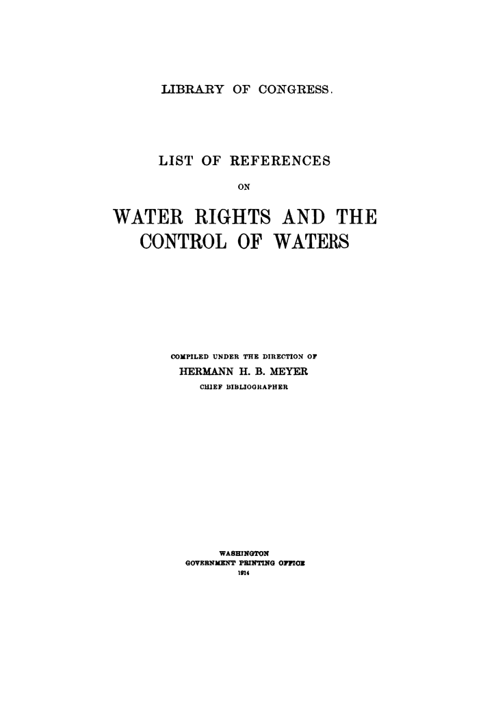 handle is hein.beal/lrefwatr0001 and id is 1 raw text is: 







LIBRARY   OF CONGRESS.


LIST  OF


REFERENCES


ON


WATER RIGHTS AND THE

    CONTROL OF WATERS










        COMPILED UNDER THE DIRECTION OF
        HERMANN  H. B. MEYER
            CHIEF BIBLIOGRAPHER
















              WASHINGTON
          GOVERNMENT PRINTING OPPICE
                 1914


