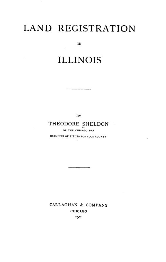 handle is hein.beal/lregil0001 and id is 1 raw text is: LAND REGISTRATION
IN
ILLINOIS

BY
THEODORE SHELDON
OF THE CHICAGO BAR
EXAMINER OF TITLES FOR COOK COUNTY
CALLAGHAN & COMPANY
CHICAGO
1901


