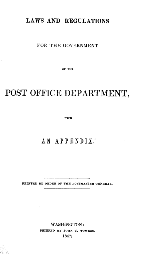 handle is hein.beal/lregvtpod0001 and id is 1 raw text is: 


      LAWS AND REGULATIONS




         FOR THE GOVERNMENT




                 OF THE




POST OFFICE DEPARTMENT,




                 WITH


      AN APPENDIX.







PRINTED BY ORDER OF THE POSTMASTER GENERAL.








        WASHINGTON:
     PRINFED BY JOHN T. TOWERS.
            1847


