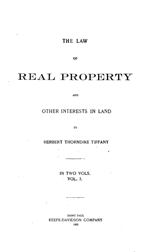handle is hein.beal/lrelertil0001 and id is 1 raw text is: THE LAW

or:
REAL PROPERTY
AND
OTHER INTERESTS IN LAND
py

HERBERT THORNDIKE

TIFFANY

IN TWO VOLS.
VOL. 1.
SAINT PAUL
KEEFE-DAVIDSON COMPANY
1903


