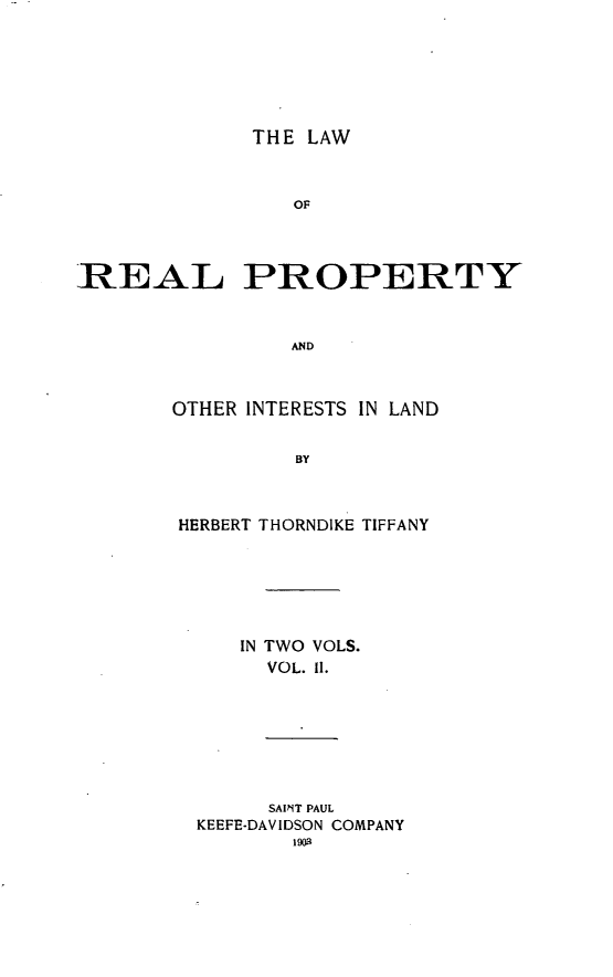 handle is hein.beal/lrelertil0002 and id is 1 raw text is: THE LAW
OF
REAL PROPERTY
AND

OTHER INTERESTS IN LAND
BY
HERBERT THORNDIKE TIFFANY

IN TWO VOLS.
VOL. II.

SAINT PAUL
KEEFE-DAVIDSON COMPANY
1903


