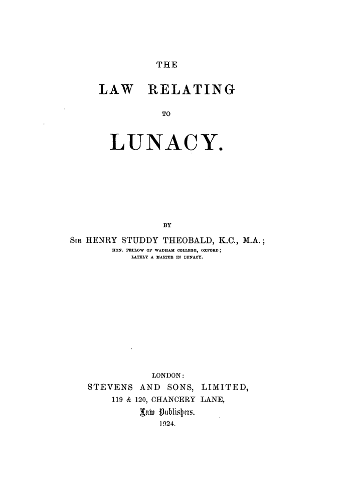 handle is hein.beal/lrellunac0001 and id is 1 raw text is: THE

LAW RELATING
TO
LUNACY.
BY

SiR HENRY STUDDY THEOBALD, K.C., M.A.;
HON. FELLOW OF WADHAM COLLEGE, OXFORD;
LATELY A MASTER IN LUNACY.
LONDON:
STEVENS AND SONS, LIMITED,
119 & 120, CHANCERY LANE,
1924.


