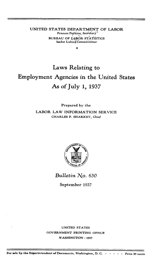 handle is hein.beal/lrgey0001 and id is 1 raw text is: UNITED STATES DEPARTMENT OF LABOR
Frances Pepkins, SecretarV'
BUREAU OF L41OR STATISTICS
Isador Lubin$ Commissioner
Laws Relating to
Employment Agencies in the United States
As of July 1, 1937
Prepared by the
LABOR LAW INFORMATION SERVICE
CHARLES F. SHARKEY, Chief
Bulletin No. 630
September 1937
UNITED STATES
GOVERNMENT PRINTING OFFICE
WASHINGTON : 1937
For sale by the Superintendent of Documents, Washington, D. C. - - - - - Price 25 cents


