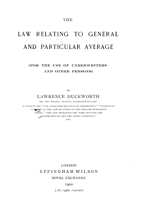 handle is hein.beal/lrgpcav0001 and id is 1 raw text is: 




THE


LAW RELATING TO GENERAL



  AND PARTICULAR AVERAGE




     (FOR THE   USE OF  UNDERWRITERS

           AND  OTHER   PERSONS)





                      BY

         LAWRENCE DUCKWORTH
         (OF THE MIDDLE TEMILE, HARRISTER-AT-LAW)
  AtTHOR OF THE LAW AFFECTING TRUSTEES IN H3ANKRUPTCY, A COMILETE
      SU.A fAI  OF THE LAW RELATING TO THE ENGLISH NEWkSPAPEII
        PRESS,  THE LAW AFFECTING THE TURF, BETTING AND
        ,.eAING-HOUSES ANI) THE STOCK EXCHANGE,
                     ETC.


          LONDON

EFFINGHAM WILSON

     ROYAL EXCHANGE

           1900

       [Al/ riqhts reserved]


