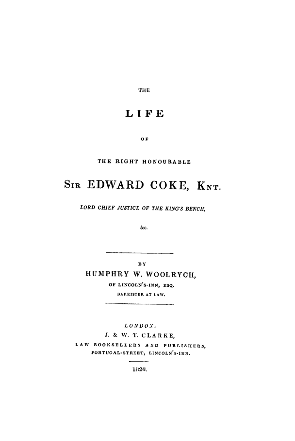 handle is hein.beal/lrhsecknt0001 and id is 1 raw text is: THE

LIFE
OF
THE RIGHT HONOURABLE

SIR EDWARD COKE, KNT.
LORD CHIEF JUSTICE OF THE KING'S BENCH,
&c.

BY
HUMPHRY W. WOOLRYCH,
OF LINCOLN'S-INN, ESQ.
BARRISTER AT LAW.

LONDON:
J. & W. T. CLARKE,
LAW BOOKSELLERS A ND PUBLISHERS,
PORTUGAL-STREET, LINCOLN S-INN.
1826.


