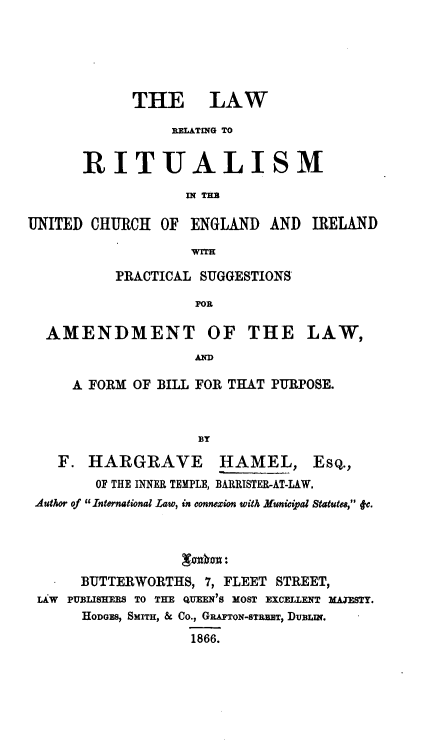 handle is hein.beal/lrituceng0001 and id is 1 raw text is: 






      THE LAW

           RELATING TO


RITUALISM

            IN THE


UNITED  CHURCH  OF ENGLAND   AND  IRELAND

                   WIE

          PRACTICAL SUGGESTIONS

                    FOR

  AMENDMENT OF THE LAW,
                    A

     A FORM  OF BILL FOR THAT PURPOSE.



                    BY

    F. HARGRAVE HAMEL, ESQ.,
        OF THE INNER TEMPLE, BARRISTER-AT-LAW.
 Author of International Law, in connezion with Muningal Statutes, 4v.





      BUTTERWORTHS,  7, FLEET STREET,
 LAW PUBLISHERS TO THE QUEEN'S MOST EXCELLENT AESTY.
      HODGES, SMITH, & Co., GRATON-STRKT, DUBLWN.

                   1866.


