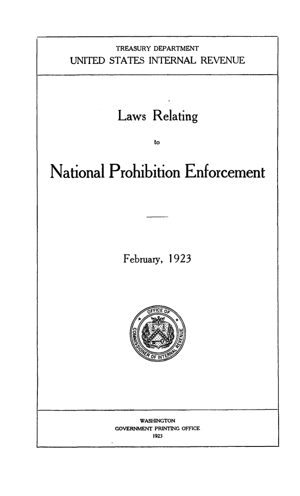 handle is hein.beal/lrnproe0001 and id is 1 raw text is: TREASURY DEPARTMENT
UNITED STATES INTERNAL REVENUE

Laws Relating
to
National Prohibition Enforcement

February, 1923
Of Fice

WASHINGTON
GOVERNMENT PRINTING OFFICE
1923



