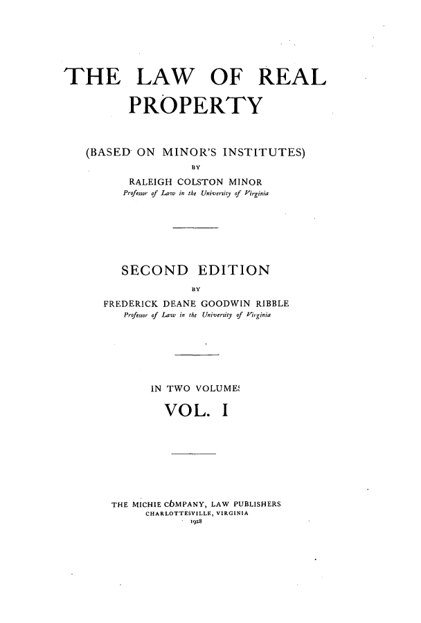 handle is hein.beal/lrpminis0001 and id is 1 raw text is: THE LAW OF REAL
PROPERTY
(BASED ON MINOR'S INSTITUTES)
BY
RALEIGH COLSTON MINOR
Professor of Law  in the University of Virginia

SECOND EDITION
BY
FREDERICK DEANE GOODWIN RIBBLE
Professor of Law  in the University of  Virginia
IN TWO VOLUME,
VO L. I
THE MICHIE CbMPANY, LAW PUBLISHERS
CHARLOTTESVILLE, VIRGINIA
192.8


