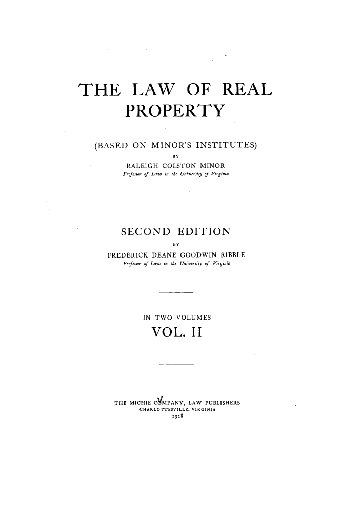 handle is hein.beal/lrpminis0002 and id is 1 raw text is: THE LAW OF REAL
PROPERTY
(BASED ON MINOR'S INSTITUTES)
BY
RALEIGH COLSTON MINOR
Professor of Law in the University of Virginia

SECOND EDITION
BY
FREDERICK DEANE GOODWIN RIBBLE
Professor of Law  in the University of  irginia

IN TWO VOLUMES
VOL. II
THE MICHIE CgMPANY, LAW PUBLISHERS
CHARLOTTESVILLE, VIRGINIA
1928


