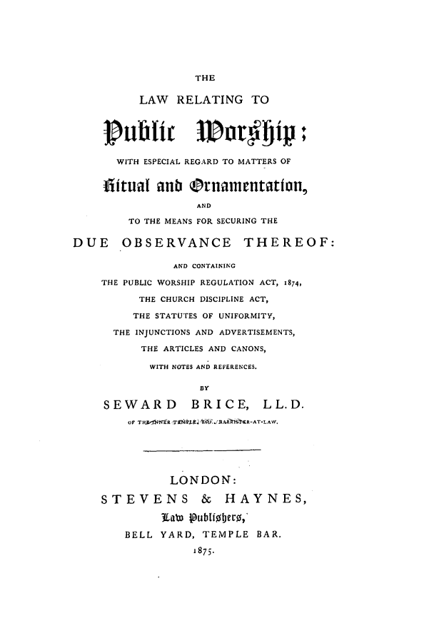 handle is hein.beal/lrpuwoe0001 and id is 1 raw text is: THE

LAW RELATING TO
pvublic woagip:f
WITH ESPECIAL REGARD TO MATTERS OF
flitual aub (Onamentation,
AND
TO THE MEANS FOR SECURING THE

DUE OBSERVANCE THEREOF:
AND CONTAINING
THE PUBLIC WORSHIP REGULATION ACT, 1874,
THE CHURCH DISCIPLINE ACT,
THE STATUTES OF UNIFORMITY,
THE INJUNCTIONS AND ADVERTISEMENTS,
THE ARTICLES AND CANONS,
WITH NOTES AND REFERENCES.
BY
SEWARD BRICE, LL.D.
OF Intr   ow EafinR-ATLAW,

LONDON:
STEVENS & HAYNES,
Wat  publi0!Jero,
BELL YARD, TEMPLE BAR.
1875.


