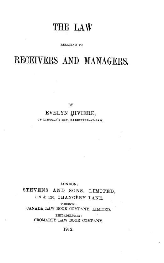 handle is hein.beal/lrrmer0001 and id is 1 raw text is: THE LAW
RELATING TO
RECEIVERS AND MANAGERS$
BY
EVELYN YIVIERE,
OF LINCOLN'S INN, BAERISTER-AT-LAW.

LONDON:
STEVENS AND SONS, LIMITED,
119 & 120, CHANCERY LANE.
TORONTO:
CANADA LAW BOOK COMPANY, LIMITED.
PBILADELPHIA:
CROMARTY LAW BOOK COMPANY.

1912.


