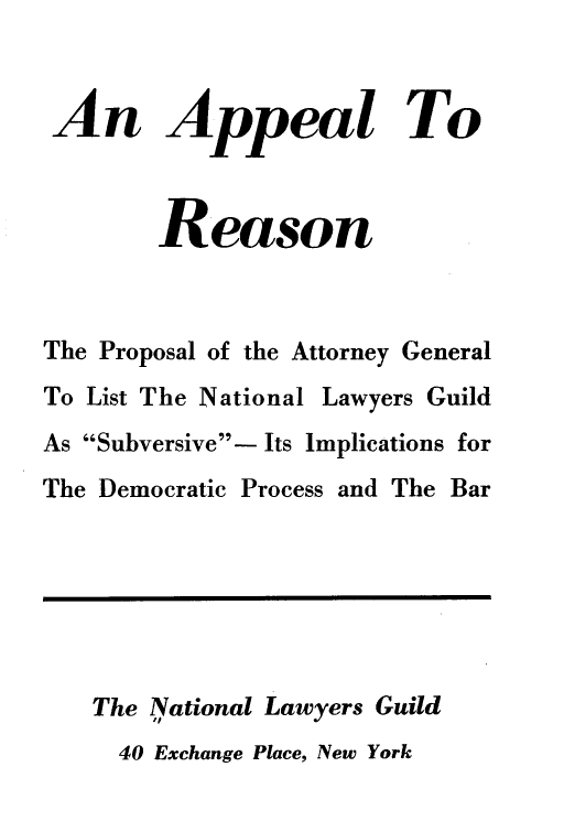 handle is hein.beal/lrrpp0001 and id is 1 raw text is: 


An Appeal To



        Reason



The Proposal of the Attorney General
To List The National Lawyers Guild
As Subversive- Its Implications for
The Democratic Process and The Bar






   The National Lawyers Guild
     40 Exchange Place, New York


