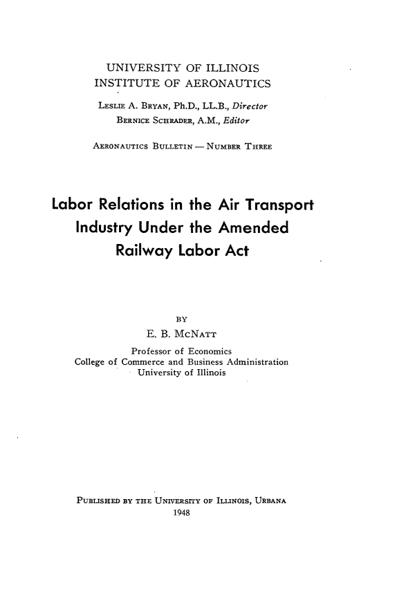 handle is hein.beal/lrrsitarts0001 and id is 1 raw text is: 





         UNIVERSITY OF ILLINOIS
       INSTITUTE   OF  AERONAUTICS

       LESLIE A. BRYAN, Ph.D., LL.B., Director
           BERNICE SCHRADER, A.M., Editor

       AERONAUTICS BULLETIN - NUMBER THREE





Labor   Relations   in the  Air  Transport

    Industry   Under the Amended

           Railway Labor Act






                     BY
                E. B. McNATT
              Professor of Economics
    College of Commerce and Business Administration
               University of Illinois


PUBLISHED BY THE UNIVERSITY OF ILLINOIS, URBANA
                 1948


