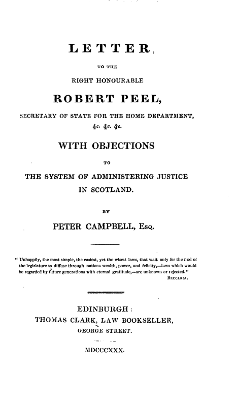 handle is hein.beal/lrrthbrtpl0001 and id is 1 raw text is: 






LETTER,

        TO THE

 RIGHT  HONOURABLE


         ROBERT PEEL,

SECRETARY  OF STATE FOR THE  HOME  DEPARTMENT,
                    do. 4ce. to.


          WITH OBJECTIONS

                       TO

 THE   SYSTEM   OF ADMINISTERING JUSTICE

                IN SCOTLAND.


                      33Y

         PETER CAMPBELL, EsQ.


Unhappily, the most simple, the easiest, yet the wisest laws, that wait only for the nod of
the legislature to diffbse through nations wealth, power, and felicity,-laws which would
be regarded by future generations with eternal gratitude,-are unknown or rejected.
                                        BECCARIA.




                EDINBURGH:
    THOMAS CLARK, LAW BOOKSELLER,
                GEORGE  STREET.


MDCCCXXX.


