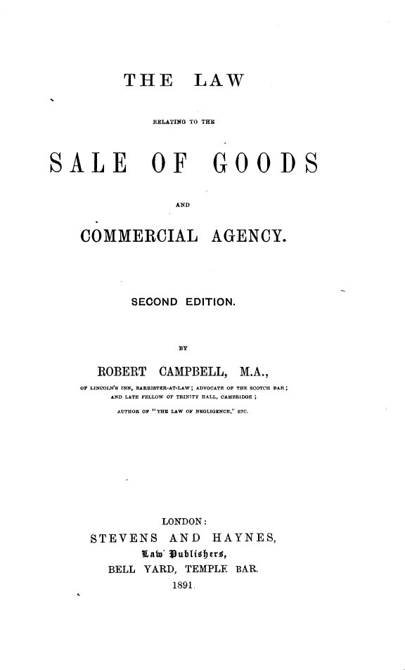 handle is hein.beal/lrsgcma0001 and id is 1 raw text is: 





THE LAW


    RELATING TO THE


SALE OF


                   AND


     COMMERCIAL


GOODS


AGENCY.


        SECOND  EDITION.



               BY

   ROBERT   CAMPBELL, M.A.,
OF LINCOLN'S INN, BARRISTER-AT-LAW; ADVOCATE OF THE SCOTCH BAR;
     AND LATE FELLOW OF TRINITY HALL, CAMBRIDGE
     AUTHOR O THE LAW OF NEGLIGENCE, ETC.


           LONDON:
STEVENS AND HAYNES,
        Xato' ublisberys,
   BELL YARD,  TEMPLE BAR.
             1891


