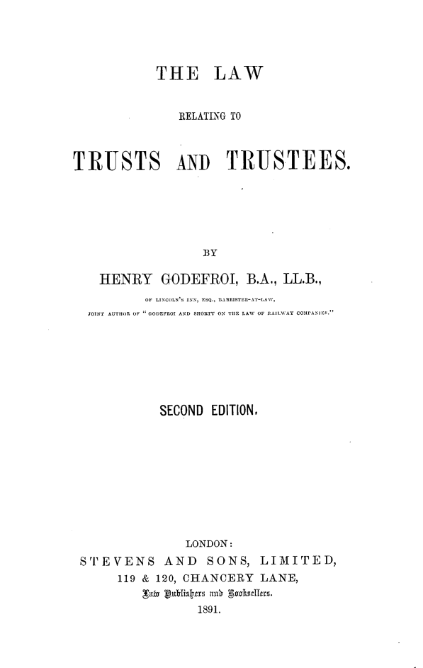 handle is hein.beal/lrttrst0001 and id is 1 raw text is: 




            THE LAW


               RELATING TO



TRUSTS AND TRUSTEES.






                  BY

    HENRY GODEFROI, B.A., LL.B.,
          OF LINCOLN'S IN,  ESQ., BARRISTFR-AT-L W,
  JOINT AUTHOR OF  GODEFROI AND SHORTT ON TIlE LAW OF rZAIl WAY COMPANIES.







            SECOND EDITION,










                LONDON:
 STEVENS AND SONS, LIMITED,
      119 & 120, CHANCEIY LANE,

                  1891.


