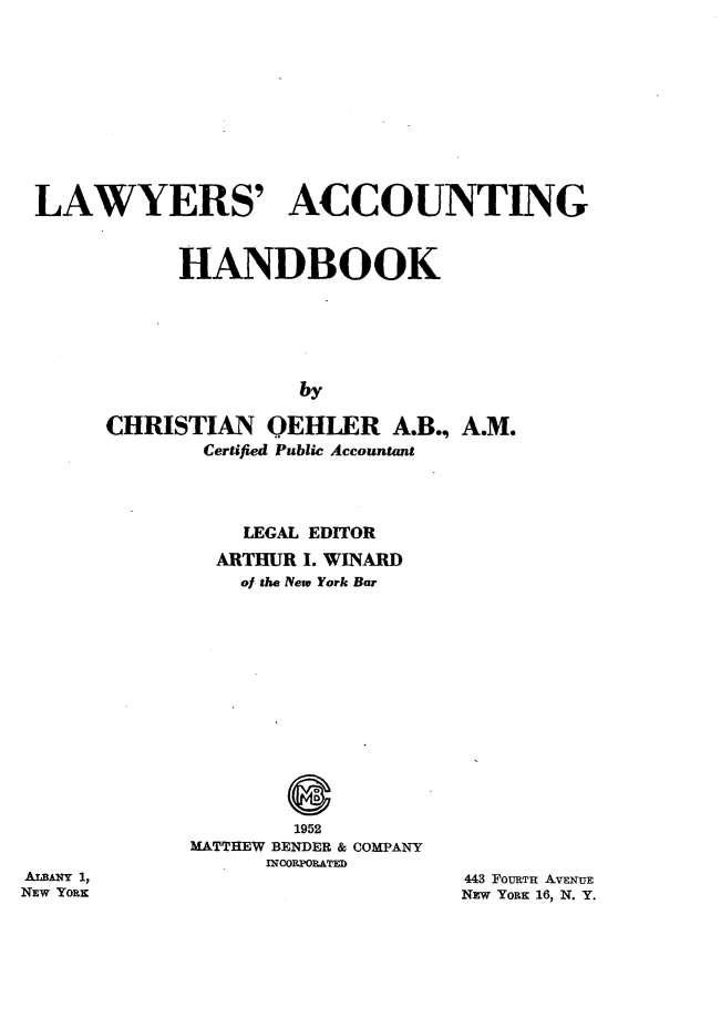 handle is hein.beal/lsanghdk0001 and id is 1 raw text is: 













LAWYERS' ACCOUNTING



           HANDBOOK







                    by

     CHRISTIAN OEHLER A.B., A.M.
             Certified Public Accountant


  LEGAL EDITOR

ARTHUR I. WINARD
  of the New York Bar


        1952
MATTHEW BENDER & COMPANY
      InOOPOWTED


ALBANY 1,
NEW YORK


443 FouRTH AvENuE
NEW YORK 16, N. Y.


