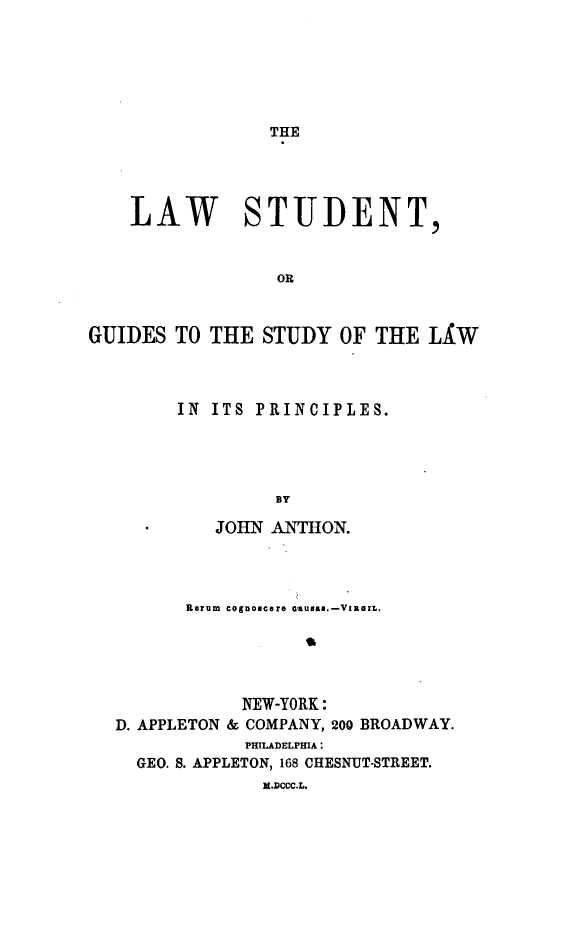 handle is hein.beal/lsgslp0001 and id is 1 raw text is: THE

LAW

STUDENT,

OR

GUIDES TO THE STUDY OF THE LXW
IN ITS PRINCIPLES.
BY
-    JOHN ANTHON.

Kerum cognoscere aausas.-VIRaaM.
NEW-YORK:
D. APPLETON & COMPANY, 200 BROADWAY.
PHILADELPHIA
GEO. S. APPLETON, 168 CHESNUT-STREET.
M.DCCC.L.


