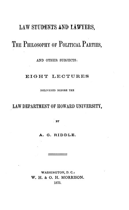 handle is hein.beal/lslpp0001 and id is 1 raw text is: 





   LAW STUDENTS AND LAWYERS,



THE PHILOSOPHY OF POLITICAL PARTIES,



         AND OTHER SUBJECTS:



     EIGHT LECTURES


          DELIVERED BEFORE THE



LAW DEPARTMENT OF HOWARD UNIVERSITY,


                BY


          A. G. RIDDLE.









          WASHINGTON, D. C.:
       W. H. & 0. H. MORRISON.
               1873.


