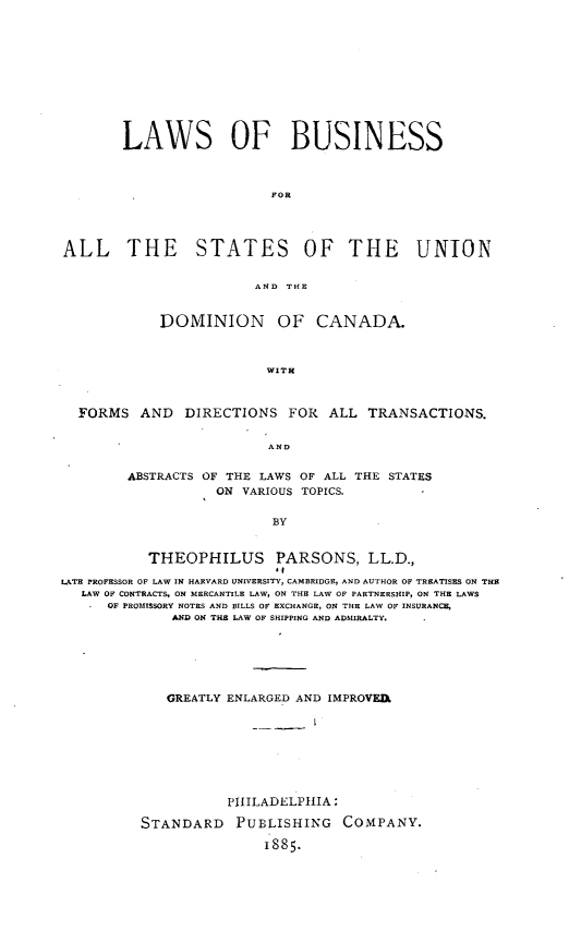 handle is hein.beal/lsobsfalte0001 and id is 1 raw text is: 











        LAWS OF BUSINESS



                          FOR




ALL THE STATES OF THE UNION


                        AND Ill.


            DOMINION OF CANADA.



                         WITH



  FORMS   AND  DIRECTIONS   FOR  ALL  TRANSACTIONS.


                          AND


        ABSTRACTS OF THE LAWS OF ALL THE STATES
                   ON VARIOUS TOPICS.


                          BY


           THEOPHILUS PARSONS, LL.D.,
                           .1
LATE PROFESSOR OF LAW IN HARVARD UNIVERSITY, CAMBRIDGE, AND AUTHOR OF TREATISES ON THE
   LAW OF CONTRACTS, ON MERCANTILE LAW, ON THE LAW OF PARTNERSHIP, ON THE LAWS
      OF PROMISSORY NOTES AND BILLS OF EXCHANGE, ON THE LAW OF INSURANCE,
              AND ON THE LAW OF SHIPPING AND ADMIRALTY.


   GREATLY ENLARGED AND IMPROVEI.








           PHILADELPHIA:

STANDARD PUBLISHING COMPANY.

               1885.


