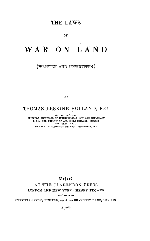handle is hein.beal/lsowrold0001 and id is 1 raw text is: 





             THE   LAWS


                   OF




 WAR ON LAND



      (WRITTEN  AND  UNWRITTEN)








                   BY


THOMAS ERSKINE HOLLAND, K.C.
               OF LINCOLN'S INN
  CHICHELE PROFESSOR OF INTERNATIONAL LAW AND DIPLOMACY
     D.C.L. AND FELLOW OF ALL SOULS COLLEGE, OXFORD
               HON. LL.D., F.B.A.
     MEMBRE DE L INSTITUT DE DROIT INTERNATIONAL


                    Oxforb

         AT THE   CLARENDON PRESS
      LONDON AND NEW YORK:  HENRY FROWDE
                   ALSO SOLD BY
STEVENS & SONS, LIMITED, 119 & 120 CHANCERY LANE, LONDON

                     1908


