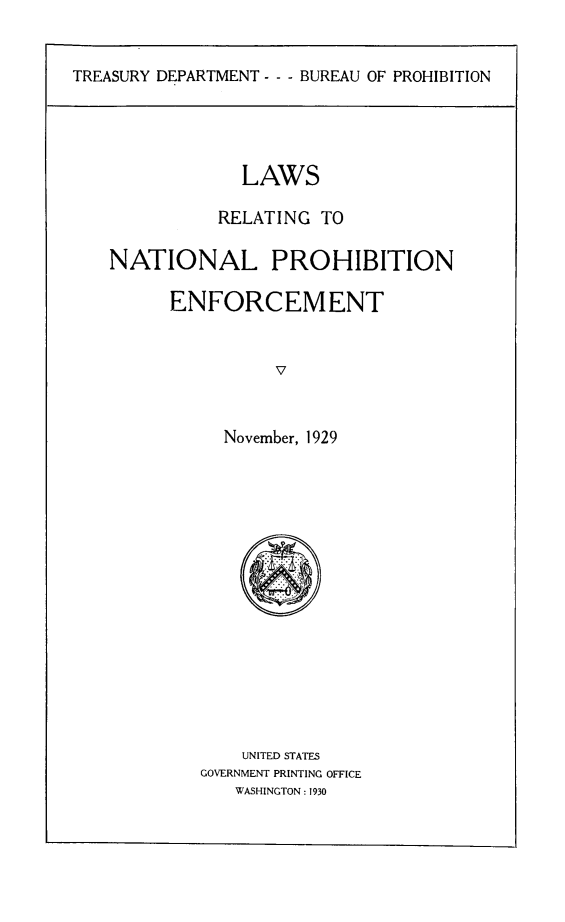 handle is hein.beal/lsreproen0001 and id is 1 raw text is: TREASURY DEPARTMENT - - - BUREAU OF PROHIBITION

LAWS
RELATING TO
NATIONAL PROHIBITION
ENFORCEMENT
V
November, 1929

UNITED STATES
GOVERNMENT PRINTING OFFICE
WASHINGTON : 1930



