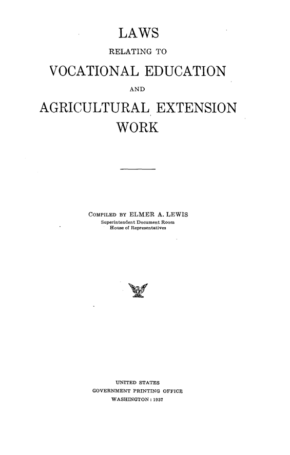 handle is hein.beal/lsrgvlenaew0001 and id is 1 raw text is: 



                LAWS

              RELATING TO


  VOCATIONAL EDUCATION

                  AND


AGRICULTURAL EXTENSION


               WORK











          COMPILED BY ELMER A. LEWIS
            Superintendent Document Room
              House of Representatives






















              UNITED STATES
           GOVERNMENT PRINTING OFFICE
              WASHINGTON: 1937


