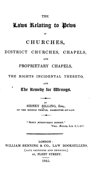handle is hein.beal/lsrpcdcc0001 and id is 1 raw text is: 



THE


tab% Wlating to 4)b¢

              IN


      CHURCHES,


DISTRICT    CHURCHES, CHAPELS,

                 AND

      PROPRIETARY    CHAPELS,


  THE RIGHTS INCIDENTAL THERETO,

                 AND

       oe 3&rmtbp for Wrongo.


                  BY
          SIDNEY BILLING, Esq.,
     OF THE MIDDLE TEMPLE, BARRISTER-AT-LAW.


          SEDET ATERNUMQUE SEDEBIT.
                     VIRG. )EN ID, LIB. 6, 1. 617.



               LONDON:
WILLIAM BENNING & CO., LAW BOOKSELLERS,
         (LATE SAUNDERS AND BENNING,)
            43, FLEET STREET.

                 1845.


