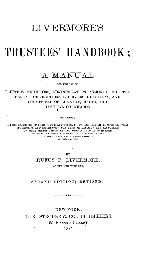 handle is hein.beal/lstshk0001 and id is 1 raw text is: 






           LIVERMORE'S






TRUSTEES' HANDBOOK;





               A MANUAL

                      FOR THE USE OF

TRUSTEES, EXECUTORS, ADMINISTRATORS, ASSIGNEES FOR THE
    BENEFIT OF CREDITORS, RECEIVERS, GUARDIANS, AND
          COMMITTEES OF LUNATICS, IDIOTS, AND
                 HABITUAL DRUNKARDS.


                        CONTAINING

 A BRIEF STATEMENT OF THEIR POWERS AND DUTIES, RIGHTS AND LIABILITIES, WITH PRACTICAL
     SUGGESTIONS AND INFORMATION FOR THEIR GUIDANCE IN THE MANAGEMENT
        OF THEIR TRUSTS GENERALLY, AND PARTICULARLY AS TO MATTERS
           RELATING TO THEIR ACCOUNTS, AND THE SETTLEMENT
                OF THEM, UPON THEIR APPLICATION TO
                      BE DISCHARGED.



                          BY
             RUFUS P.      IVERMORE,
                     OF THE NEW YORK BAR.



           SECOND EDITION; REVISED.







                     NEW   YORK:

         L. K. STROUSE   & CO., PUBLISHERS.
                   95 NASSAU STREET.
                         1SS5.



