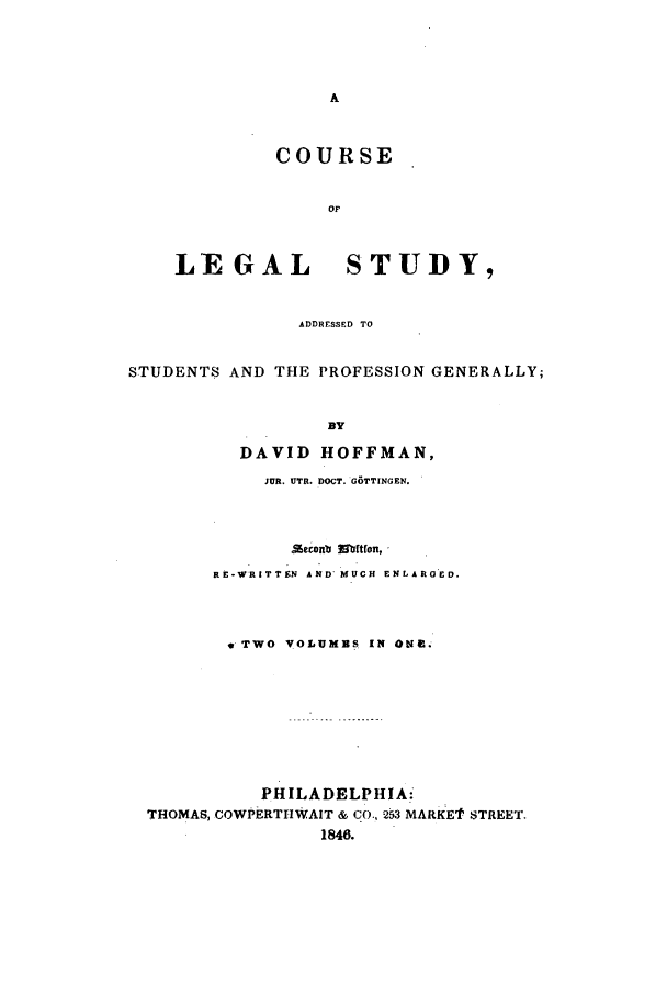 handle is hein.beal/lstud0001 and id is 1 raw text is: COURSE
OF
LEGAL     STUDY,
ADDRESSED TO

STUDENTS AND THE PROFESSION GENERALLY;
BY
DAVID HOFFMAN,
JUR. UTR. DOCT. GOTTINGEN.

seconb a mtfon,
RE-WRITTEN AND' MUCH ENLARGED.
* TWO VOLUMBS IN ONF.
PHILADELPHIA:
THOMAS, COWPERTHWAIT & CO., 253 MARKEf STREET.
1846.


