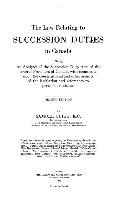 handle is hein.beal/lsucdan0001 and id is 1 raw text is: 








            The Law Relating to



SUCCESSION DUTIES


                    in   Canada


                          Being

  An  Analysis  of the  Succession  Duty   Acts  of the
    several  Provinces  of Canada   with  comments
      upon  the constitutional  and  other aspects
         of  the legislation and  references  to
                  pertinent  decisions



                    SECOND   EDITION



                            BY

              SAMUEL QUIGG, K.C.
                       Barrister-at-Law
              Gold Medallist. Solicitors' Final Examination
            Solicitor to the Treasury. Province of Saskatchewan




     Since this volume has gone to press, the Provinces of Ontario and
     Alberta have made certain changes in their reciprocal arrange-
     ments. Ontario has cancelled its arrangements with Nova Scotia,
     New Brunswick, Prince Edward Island, British Columbia and
     Alberta. The Province of Alberta has cancelled its reciprocal
     agreements with Ontario, New Brunswick, British Columbia,
               Great Britain and Northern Ireland.




                          Toronto:
              THE CARSWELL COMPANY,  LIMITED
                      Law Book Publishers
                            1937


Printed in Canada


